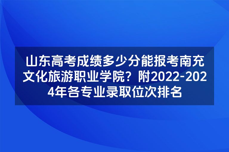 山东高考成绩多少分能报考南充文化旅游职业学院？附2022-2024年各专业录取位次排名