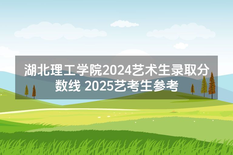 湖北理工学院2024艺术生录取分数线 2025艺考生参考