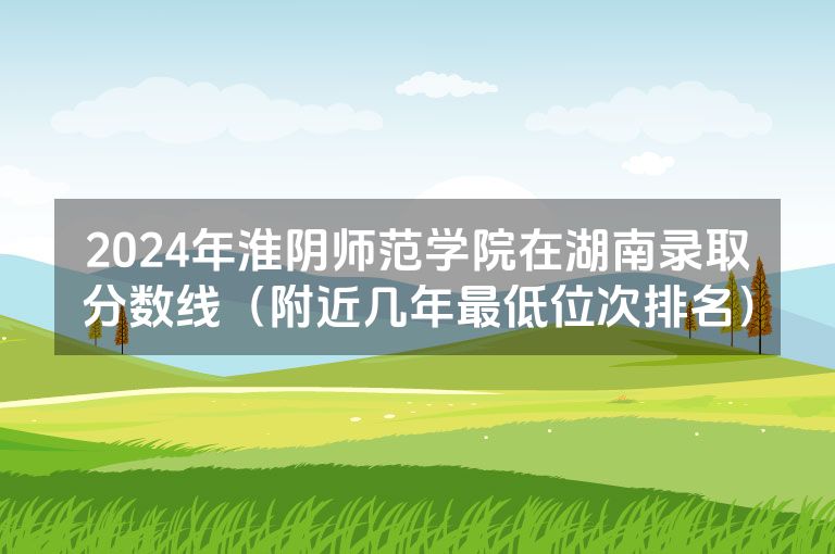 2024年淮阴师范学院在湖南录取分数线（附近几年最低位次排名）