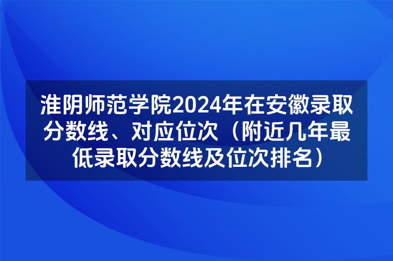 淮阴师范学院2024年在安徽录取分数线、对应位次（附近几年最低录取分数线及位次排名）