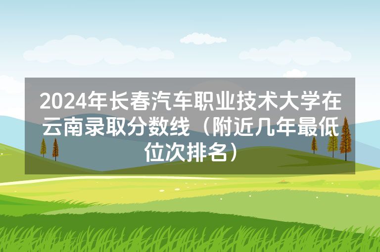 2024年长春汽车职业技术大学在云南录取分数线（附近几年最低位次排名）
