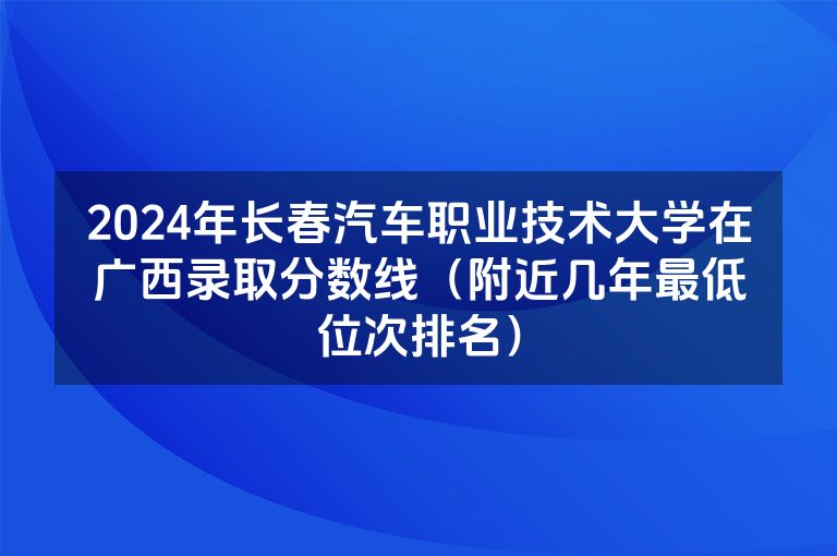 2024年长春汽车职业技术大学在广西录取分数线（附近几年最低位次排名）