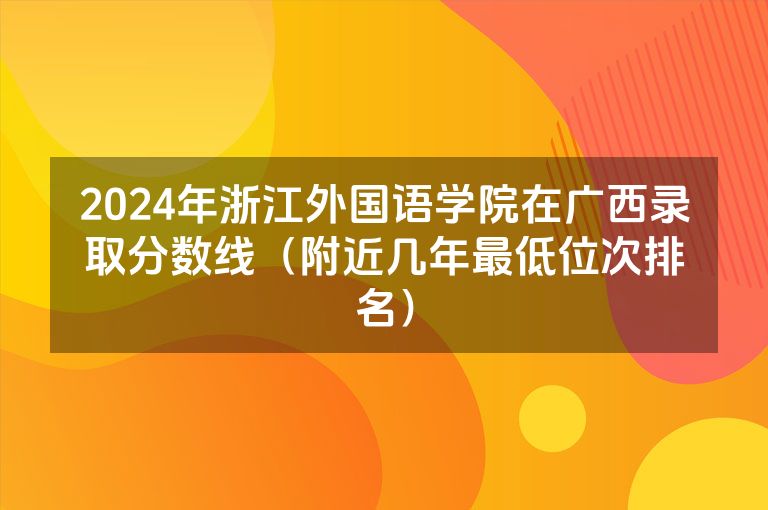 2024年浙江外国语学院在广西录取分数线（附近几年最低位次排名）